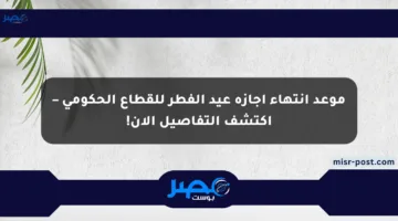 موعد انتهاء إجازة عيد الفطر للقطاع الحكومي – اكتشف التفاصيل الآن!